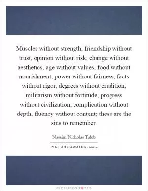 Muscles without strength, friendship without trust, opinion without risk, change without aesthetics, age without values, food without nourishment, power without fairness, facts without rigor, degrees without erudition, militarism without fortitude, progress without civilization, complication without depth, fluency without content; these are the sins to remember Picture Quote #1