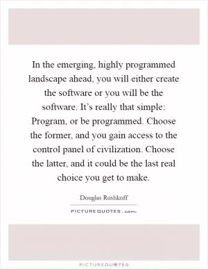 In the emerging, highly programmed landscape ahead, you will either create the software or you will be the software. It’s really that simple: Program, or be programmed. Choose the former, and you gain access to the control panel of civilization. Choose the latter, and it could be the last real choice you get to make Picture Quote #1
