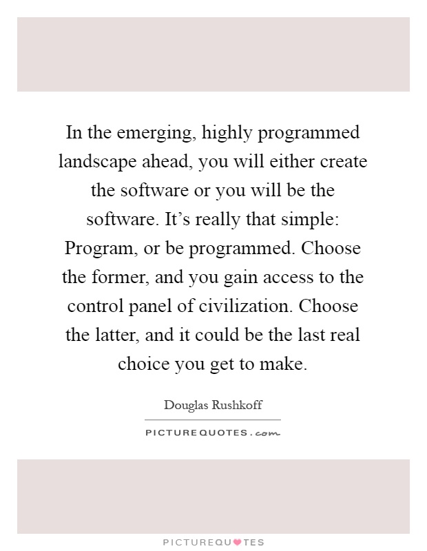 In the emerging, highly programmed landscape ahead, you will either create the software or you will be the software. It's really that simple: Program, or be programmed. Choose the former, and you gain access to the control panel of civilization. Choose the latter, and it could be the last real choice you get to make Picture Quote #1