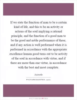 If we state the function of man to be a certain kind of life, and this to be an activity or actions of the soul implying a rational principle, and the function of a good man to be the good and noble performance of these, and if any action is well performed when it is performed in accordance with the appropriate excellence human good turns out to be activity of the soul in accordance with virtue, and if there are more than one virtue, in accordance with the best and most complete Picture Quote #1