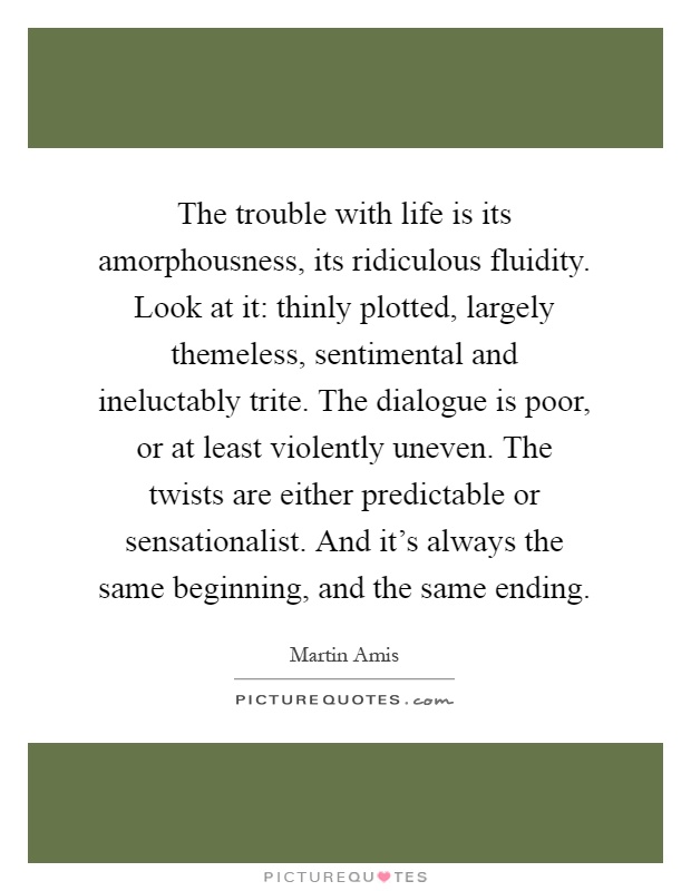 The trouble with life is its amorphousness, its ridiculous fluidity. Look at it: thinly plotted, largely themeless, sentimental and ineluctably trite. The dialogue is poor, or at least violently uneven. The twists are either predictable or sensationalist. And it's always the same beginning, and the same ending Picture Quote #1