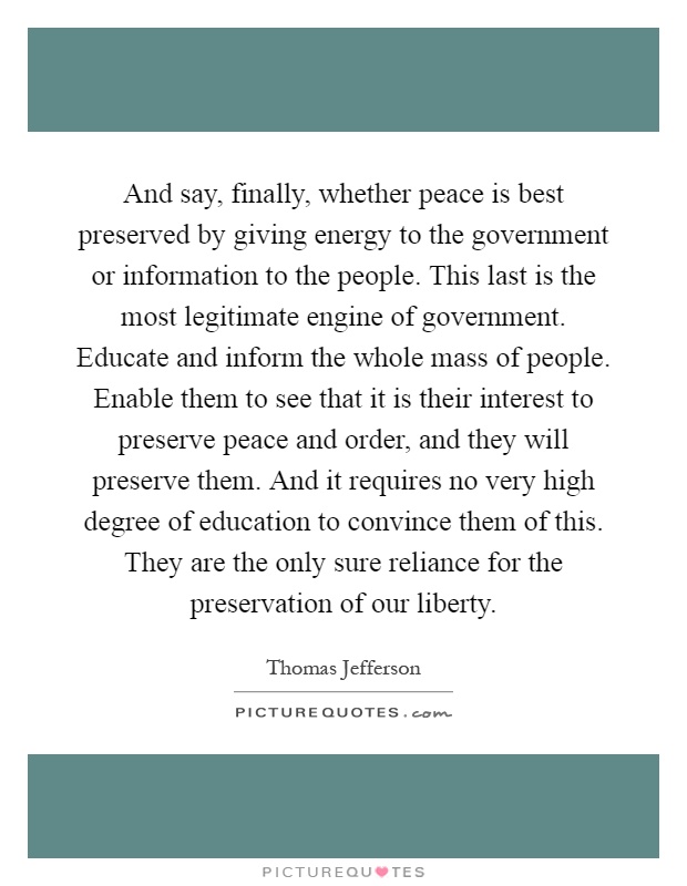 And say, finally, whether peace is best preserved by giving energy to the government or information to the people. This last is the most legitimate engine of government. Educate and inform the whole mass of people. Enable them to see that it is their interest to preserve peace and order, and they will preserve them. And it requires no very high degree of education to convince them of this. They are the only sure reliance for the preservation of our liberty Picture Quote #1