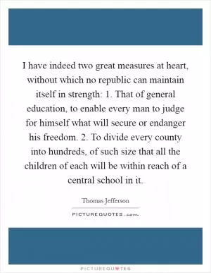 I have indeed two great measures at heart, without which no republic can maintain itself in strength: 1. That of general education, to enable every man to judge for himself what will secure or endanger his freedom. 2. To divide every county into hundreds, of such size that all the children of each will be within reach of a central school in it Picture Quote #1