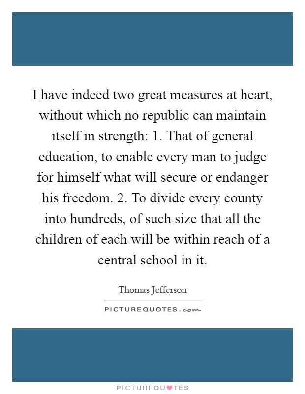 I have indeed two great measures at heart, without which no republic can maintain itself in strength: 1. That of general education, to enable every man to judge for himself what will secure or endanger his freedom. 2. To divide every county into hundreds, of such size that all the children of each will be within reach of a central school in it Picture Quote #1