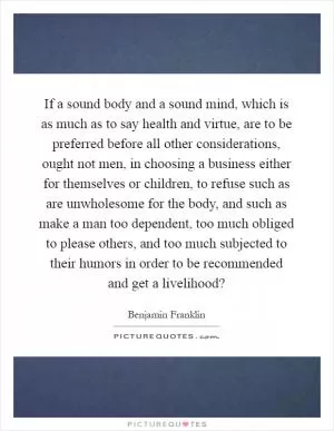If a sound body and a sound mind, which is as much as to say health and virtue, are to be preferred before all other considerations, ought not men, in choosing a business either for themselves or children, to refuse such as are unwholesome for the body, and such as make a man too dependent, too much obliged to please others, and too much subjected to their humors in order to be recommended and get a livelihood? Picture Quote #1