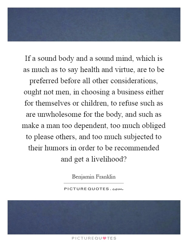 If a sound body and a sound mind, which is as much as to say health and virtue, are to be preferred before all other considerations, ought not men, in choosing a business either for themselves or children, to refuse such as are unwholesome for the body, and such as make a man too dependent, too much obliged to please others, and too much subjected to their humors in order to be recommended and get a livelihood? Picture Quote #1