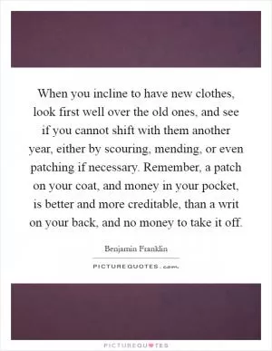 When you incline to have new clothes, look first well over the old ones, and see if you cannot shift with them another year, either by scouring, mending, or even patching if necessary. Remember, a patch on your coat, and money in your pocket, is better and more creditable, than a writ on your back, and no money to take it off Picture Quote #1