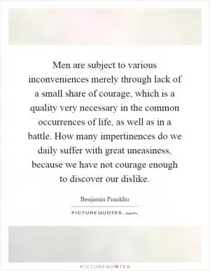 Men are subject to various inconveniences merely through lack of a small share of courage, which is a quality very necessary in the common occurrences of life, as well as in a battle. How many impertinences do we daily suffer with great uneasiness, because we have not courage enough to discover our dislike Picture Quote #1