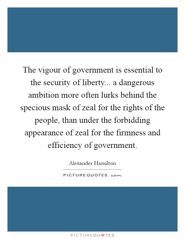 The vigour of government is essential to the security of liberty... a dangerous ambition more often lurks behind the specious mask of zeal for the rights of the people, than under the forbidding appearance of zeal for the firmness and efficiency of government Picture Quote #1