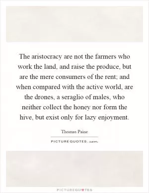 The aristocracy are not the farmers who work the land, and raise the produce, but are the mere consumers of the rent; and when compared with the active world, are the drones, a seraglio of males, who neither collect the honey nor form the hive, but exist only for lazy enjoyment Picture Quote #1