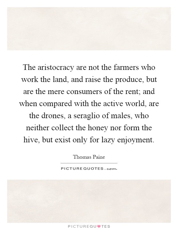 The aristocracy are not the farmers who work the land, and raise the produce, but are the mere consumers of the rent; and when compared with the active world, are the drones, a seraglio of males, who neither collect the honey nor form the hive, but exist only for lazy enjoyment Picture Quote #1