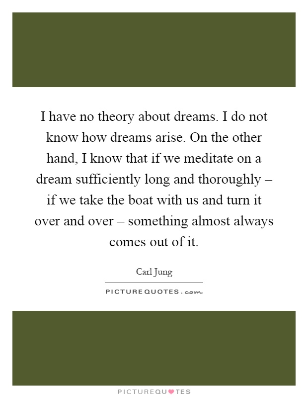 I have no theory about dreams. I do not know how dreams arise. On the other hand, I know that if we meditate on a dream sufficiently long and thoroughly – if we take the boat with us and turn it over and over – something almost always comes out of it Picture Quote #1