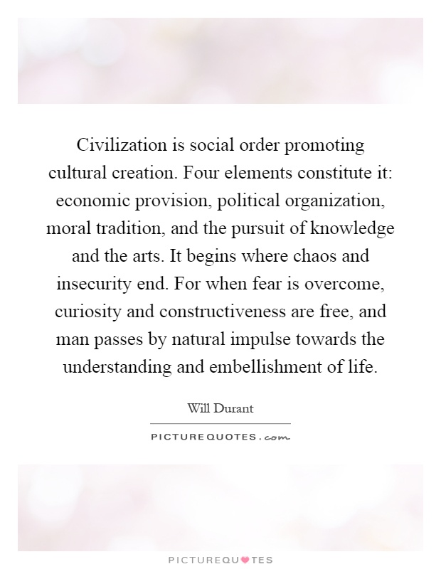 Civilization is social order promoting cultural creation. Four elements constitute it: economic provision, political organization, moral tradition, and the pursuit of knowledge and the arts. It begins where chaos and insecurity end. For when fear is overcome, curiosity and constructiveness are free, and man passes by natural impulse towards the understanding and embellishment of life Picture Quote #1