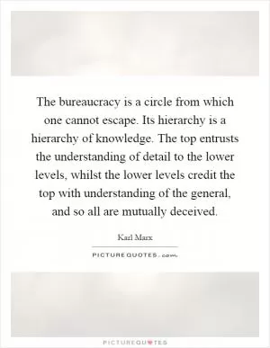 The bureaucracy is a circle from which one cannot escape. Its hierarchy is a hierarchy of knowledge. The top entrusts the understanding of detail to the lower levels, whilst the lower levels credit the top with understanding of the general, and so all are mutually deceived Picture Quote #1