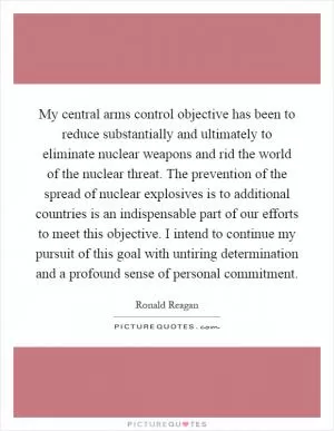 My central arms control objective has been to reduce substantially and ultimately to eliminate nuclear weapons and rid the world of the nuclear threat. The prevention of the spread of nuclear explosives is to additional countries is an indispensable part of our efforts to meet this objective. I intend to continue my pursuit of this goal with untiring determination and a profound sense of personal commitment Picture Quote #1