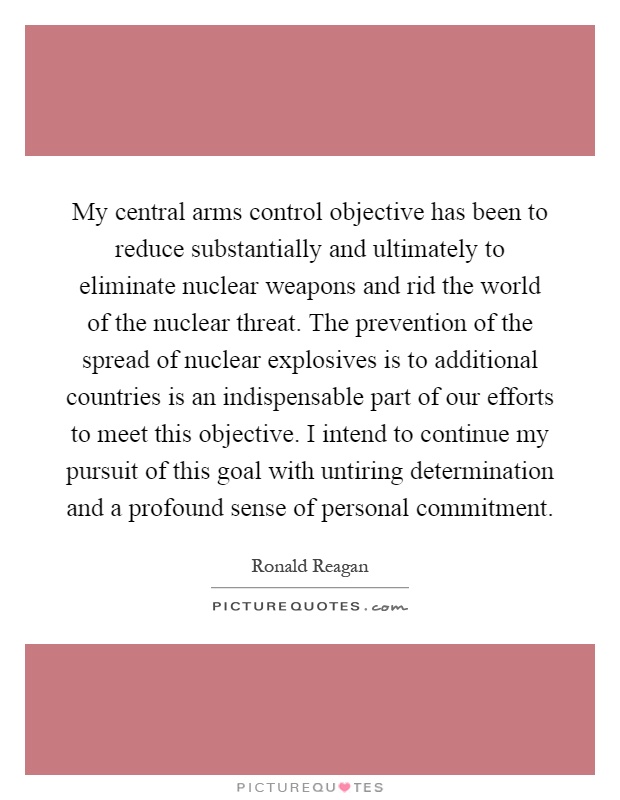My central arms control objective has been to reduce substantially and ultimately to eliminate nuclear weapons and rid the world of the nuclear threat. The prevention of the spread of nuclear explosives is to additional countries is an indispensable part of our efforts to meet this objective. I intend to continue my pursuit of this goal with untiring determination and a profound sense of personal commitment Picture Quote #1
