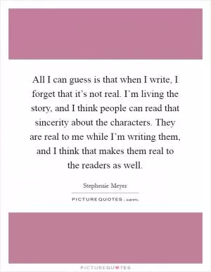 All I can guess is that when I write, I forget that it’s not real. I’m living the story, and I think people can read that sincerity about the characters. They are real to me while I’m writing them, and I think that makes them real to the readers as well Picture Quote #1