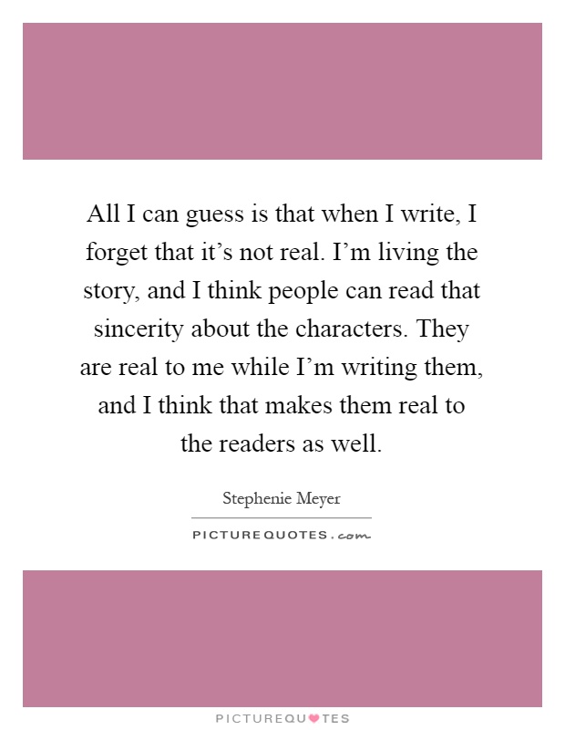 All I can guess is that when I write, I forget that it's not real. I'm living the story, and I think people can read that sincerity about the characters. They are real to me while I'm writing them, and I think that makes them real to the readers as well Picture Quote #1