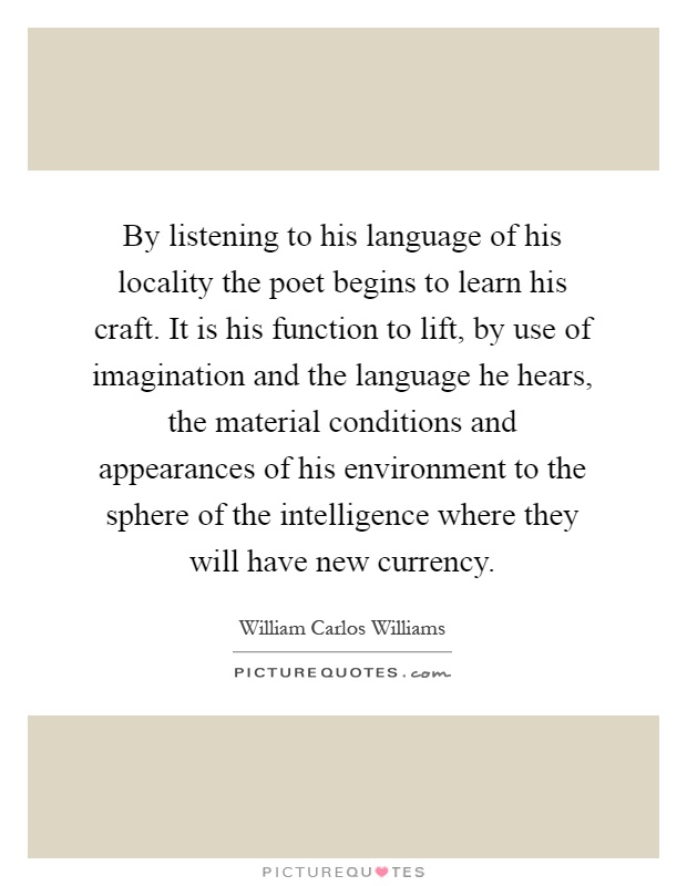 By listening to his language of his locality the poet begins to learn his craft. It is his function to lift, by use of imagination and the language he hears, the material conditions and appearances of his environment to the sphere of the intelligence where they will have new currency Picture Quote #1