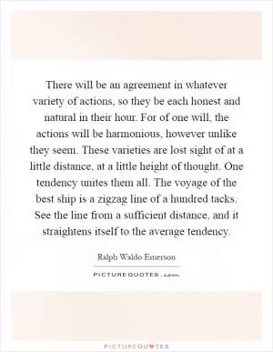 There will be an agreement in whatever variety of actions, so they be each honest and natural in their hour. For of one will, the actions will be harmonious, however unlike they seem. These varieties are lost sight of at a little distance, at a little height of thought. One tendency unites them all. The voyage of the best ship is a zigzag line of a hundred tacks. See the line from a sufficient distance, and it straightens itself to the average tendency Picture Quote #1