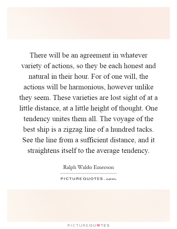 There will be an agreement in whatever variety of actions, so they be each honest and natural in their hour. For of one will, the actions will be harmonious, however unlike they seem. These varieties are lost sight of at a little distance, at a little height of thought. One tendency unites them all. The voyage of the best ship is a zigzag line of a hundred tacks. See the line from a sufficient distance, and it straightens itself to the average tendency Picture Quote #1