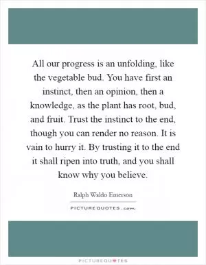 All our progress is an unfolding, like the vegetable bud. You have first an instinct, then an opinion, then a knowledge, as the plant has root, bud, and fruit. Trust the instinct to the end, though you can render no reason. It is vain to hurry it. By trusting it to the end it shall ripen into truth, and you shall know why you believe Picture Quote #1