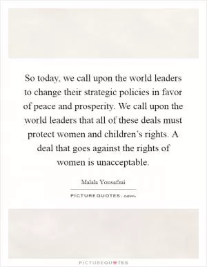 So today, we call upon the world leaders to change their strategic policies in favor of peace and prosperity. We call upon the world leaders that all of these deals must protect women and children’s rights. A deal that goes against the rights of women is unacceptable Picture Quote #1
