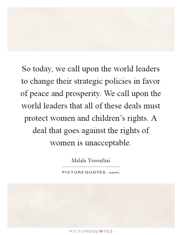 So today, we call upon the world leaders to change their strategic policies in favor of peace and prosperity. We call upon the world leaders that all of these deals must protect women and children's rights. A deal that goes against the rights of women is unacceptable Picture Quote #1