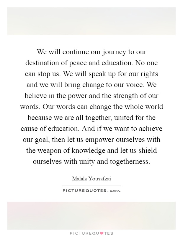 We will continue our journey to our destination of peace and education. No one can stop us. We will speak up for our rights and we will bring change to our voice. We believe in the power and the strength of our words. Our words can change the whole world because we are all together, united for the cause of education. And if we want to achieve our goal, then let us empower ourselves with the weapon of knowledge and let us shield ourselves with unity and togetherness Picture Quote #1
