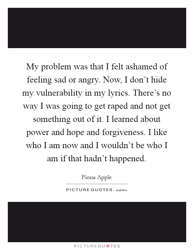 My problem was that I felt ashamed of feeling sad or angry. Now, I don't hide my vulnerability in my lyrics. There's no way I was going to get raped and not get something out of it. I learned about power and hope and forgiveness. I like who I am now and I wouldn't be who I am if that hadn't happened Picture Quote #1