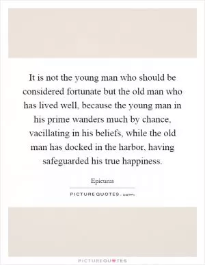 It is not the young man who should be considered fortunate but the old man who has lived well, because the young man in his prime wanders much by chance, vacillating in his beliefs, while the old man has docked in the harbor, having safeguarded his true happiness Picture Quote #1