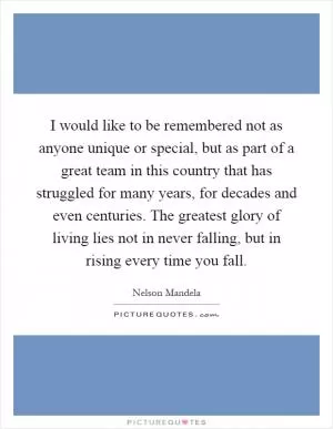 I would like to be remembered not as anyone unique or special, but as part of a great team in this country that has struggled for many years, for decades and even centuries. The greatest glory of living lies not in never falling, but in rising every time you fall Picture Quote #1