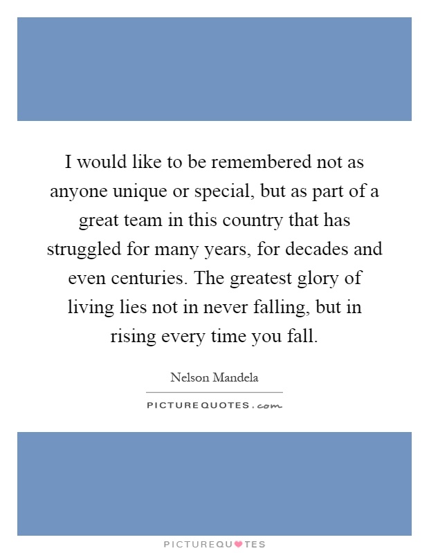 I would like to be remembered not as anyone unique or special, but as part of a great team in this country that has struggled for many years, for decades and even centuries. The greatest glory of living lies not in never falling, but in rising every time you fall Picture Quote #1