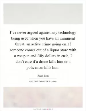 I’ve never argued against any technology being used when you have an imminent threat, an active crime going on. If someone comes out of a liquor store with a weapon and fifty dollars in cash, I don’t care if a drone kills him or a policeman kills him Picture Quote #1