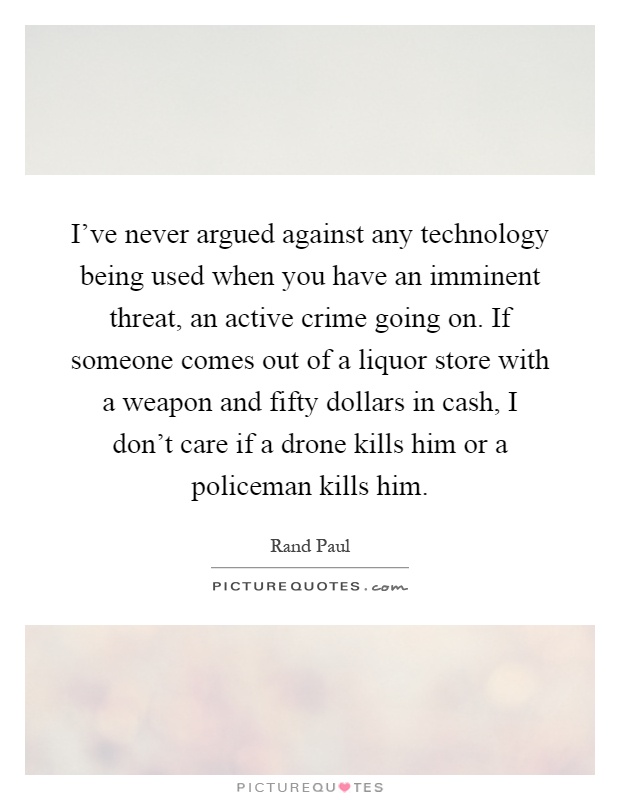 I've never argued against any technology being used when you have an imminent threat, an active crime going on. If someone comes out of a liquor store with a weapon and fifty dollars in cash, I don't care if a drone kills him or a policeman kills him Picture Quote #1