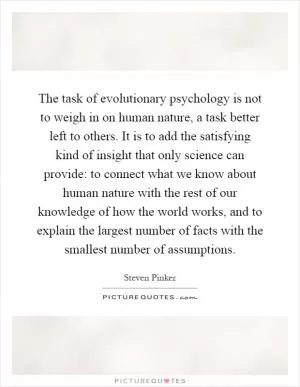 The task of evolutionary psychology is not to weigh in on human nature, a task better left to others. It is to add the satisfying kind of insight that only science can provide: to connect what we know about human nature with the rest of our knowledge of how the world works, and to explain the largest number of facts with the smallest number of assumptions Picture Quote #1