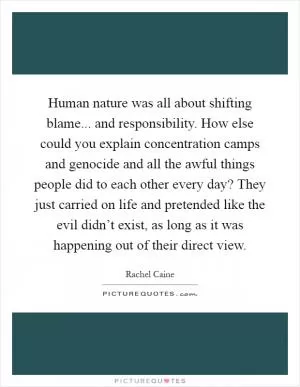 Human nature was all about shifting blame... and responsibility. How else could you explain concentration camps and genocide and all the awful things people did to each other every day? They just carried on life and pretended like the evil didn’t exist, as long as it was happening out of their direct view Picture Quote #1