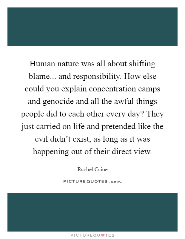 Human nature was all about shifting blame... and responsibility. How else could you explain concentration camps and genocide and all the awful things people did to each other every day? They just carried on life and pretended like the evil didn't exist, as long as it was happening out of their direct view Picture Quote #1