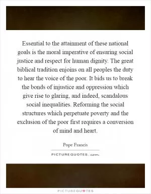 Essential to the attainment of these national goals is the moral imperative of ensuring social justice and respect for human dignity. The great biblical tradition enjoins on all peoples the duty to hear the voice of the poor. It bids us to break the bonds of injustice and oppression which give rise to glaring, and indeed, scandalous social inequalities. Reforming the social structures which perpetuate poverty and the exclusion of the poor first requires a conversion of mind and heart Picture Quote #1