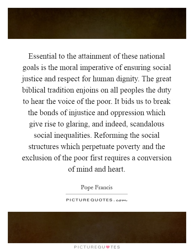 Essential to the attainment of these national goals is the moral imperative of ensuring social justice and respect for human dignity. The great biblical tradition enjoins on all peoples the duty to hear the voice of the poor. It bids us to break the bonds of injustice and oppression which give rise to glaring, and indeed, scandalous social inequalities. Reforming the social structures which perpetuate poverty and the exclusion of the poor first requires a conversion of mind and heart Picture Quote #1