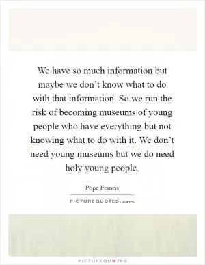 We have so much information but maybe we don’t know what to do with that information. So we run the risk of becoming museums of young people who have everything but not knowing what to do with it. We don’t need young museums but we do need holy young people Picture Quote #1