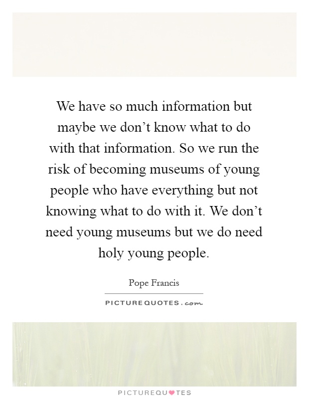 We have so much information but maybe we don't know what to do with that information. So we run the risk of becoming museums of young people who have everything but not knowing what to do with it. We don't need young museums but we do need holy young people Picture Quote #1