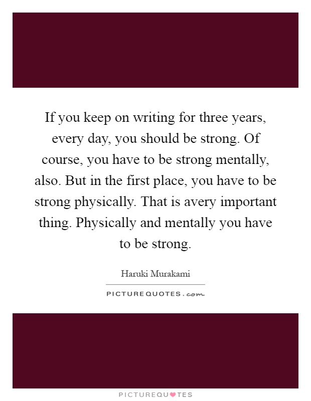 If you keep on writing for three years, every day, you should be strong. Of course, you have to be strong mentally, also. But in the first place, you have to be strong physically. That is avery important thing. Physically and mentally you have to be strong Picture Quote #1