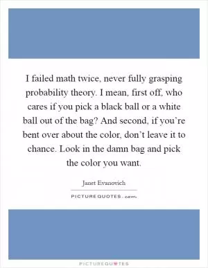 I failed math twice, never fully grasping probability theory. I mean, first off, who cares if you pick a black ball or a white ball out of the bag? And second, if you’re bent over about the color, don’t leave it to chance. Look in the damn bag and pick the color you want Picture Quote #1
