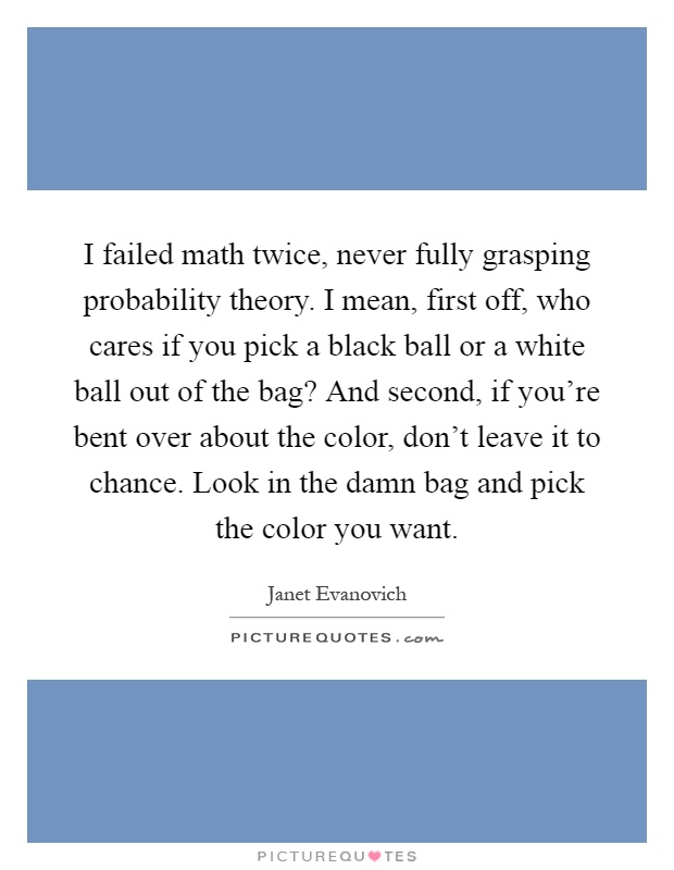 I failed math twice, never fully grasping probability theory. I mean, first off, who cares if you pick a black ball or a white ball out of the bag? And second, if you're bent over about the color, don't leave it to chance. Look in the damn bag and pick the color you want Picture Quote #1