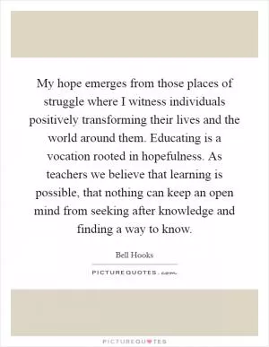 My hope emerges from those places of struggle where I witness individuals positively transforming their lives and the world around them. Educating is a vocation rooted in hopefulness. As teachers we believe that learning is possible, that nothing can keep an open mind from seeking after knowledge and finding a way to know Picture Quote #1