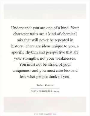 Understand: you are one of a kind. Your character traits are a kind of chemical mix that will never be repeated in history. There are ideas unique to you, a specific rhythm and perspective that are your strengths, not your weaknesses. You must not be afraid of your uniqueness and you must care less and less what people think of you Picture Quote #1