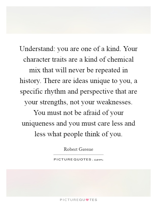 Understand: you are one of a kind. Your character traits are a kind of chemical mix that will never be repeated in history. There are ideas unique to you, a specific rhythm and perspective that are your strengths, not your weaknesses. You must not be afraid of your uniqueness and you must care less and less what people think of you Picture Quote #1