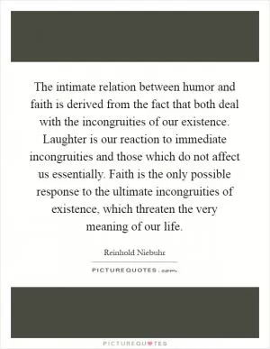The intimate relation between humor and faith is derived from the fact that both deal with the incongruities of our existence. Laughter is our reaction to immediate incongruities and those which do not affect us essentially. Faith is the only possible response to the ultimate incongruities of existence, which threaten the very meaning of our life Picture Quote #1