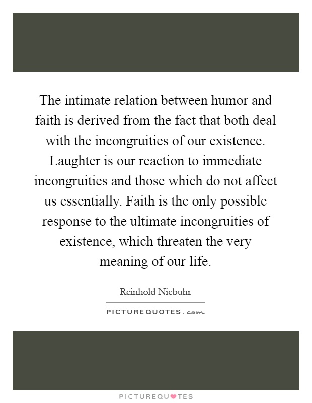 The intimate relation between humor and faith is derived from the fact that both deal with the incongruities of our existence. Laughter is our reaction to immediate incongruities and those which do not affect us essentially. Faith is the only possible response to the ultimate incongruities of existence, which threaten the very meaning of our life Picture Quote #1